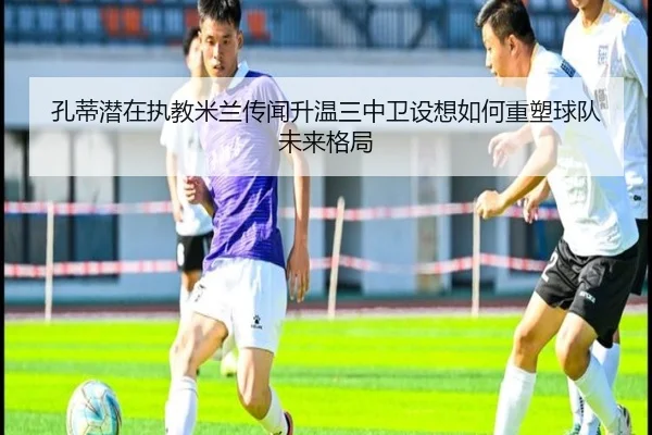 孔蒂潜在执教米兰传闻升温三中卫设想如何重塑球队未来格局