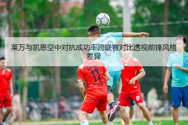 莱万与凯恩空中对抗成功率跨联赛对比透视前锋风格差异