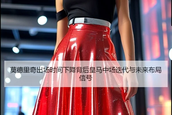 莫德里奇出场时间下降背后皇马中场迭代与未来布局信号