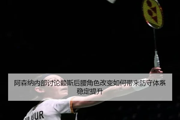 阿森纳内部讨论赖斯后腰角色改变如何带来防守体系稳定提升