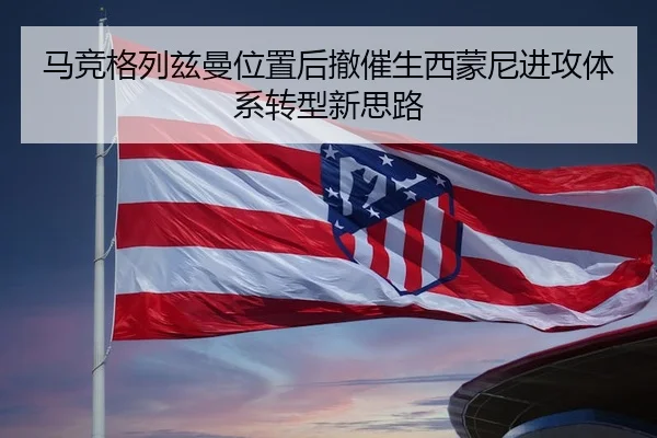 马竞格列兹曼位置后撤催生西蒙尼进攻体系转型新思路