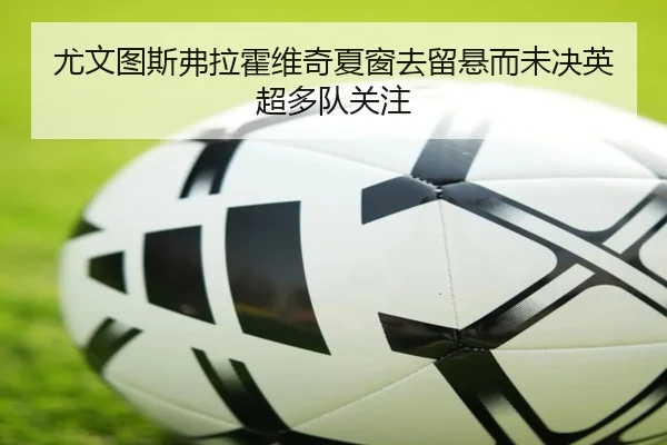尤文图斯弗拉霍维奇夏窗去留悬而未决英超多队关注