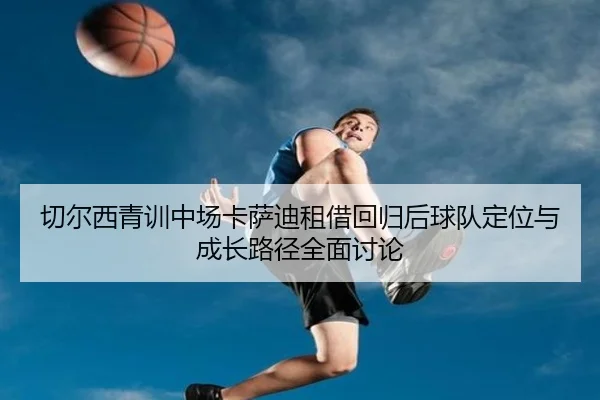 切尔西青训中场卡萨迪租借回归后球队定位与成长路径全面讨论