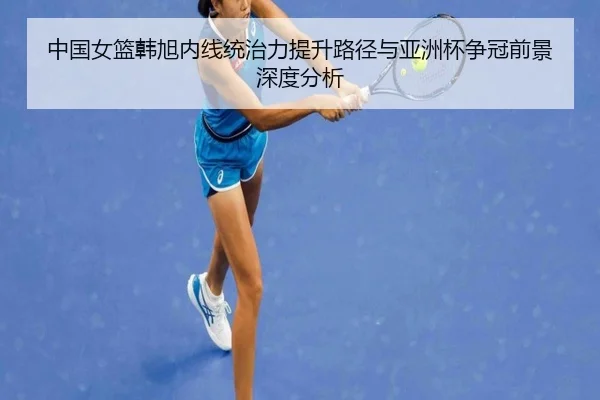 中国女篮韩旭内线统治力提升路径与亚洲杯争冠前景深度分析