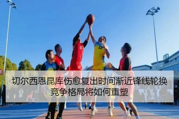 切尔西恩昆库伤愈复出时间渐近锋线轮换竞争格局将如何重塑