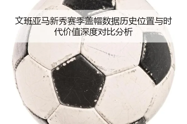 文班亚马新秀赛季盖帽数据历史位置与时代价值深度对比分析