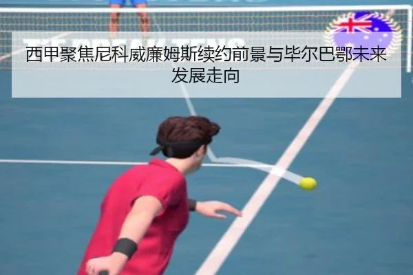 西甲聚焦尼科威廉姆斯续约前景与毕尔巴鄂未来发展走向