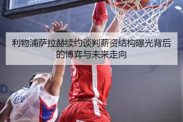 利物浦萨拉赫续约谈判薪资结构曝光背后的博弈与未来走向
