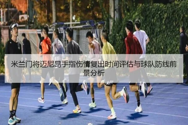 米兰门将迈尼昂手指伤情复出时间评估与球队防线前景分析