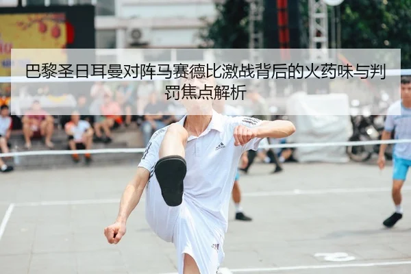 巴黎圣日耳曼对阵马赛德比激战背后的火药味与判罚焦点解析