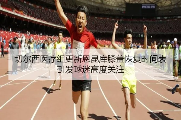 切尔西医疗组更新恩昆库膝盖恢复时间表引发球迷高度关注