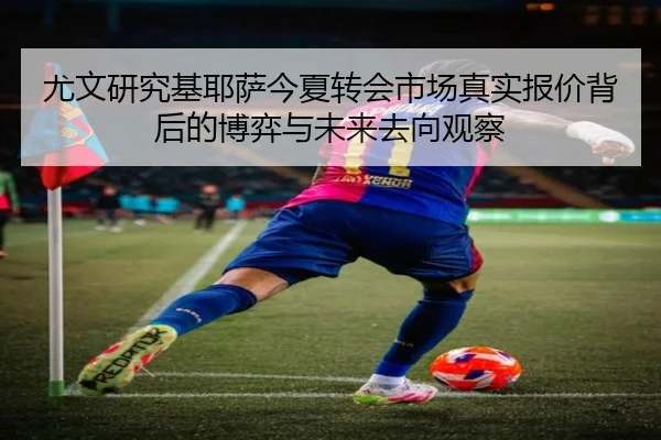 尤文研究基耶萨今夏转会市场真实报价背后的博弈与未来去向观察