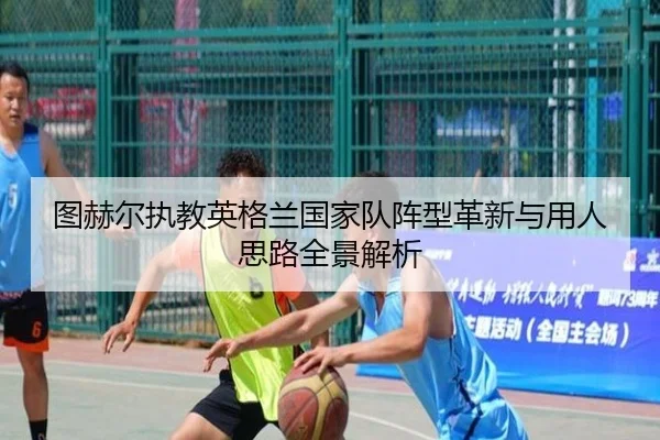 图赫尔执教英格兰国家队阵型革新与用人思路全景解析
