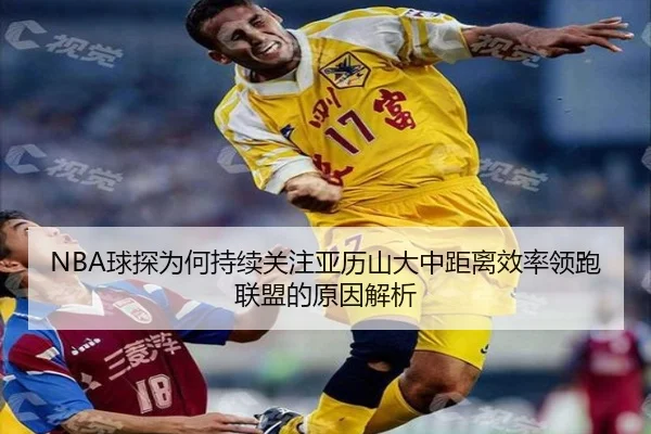 NBA球探为何持续关注亚历山大中距离效率领跑联盟的原因解析