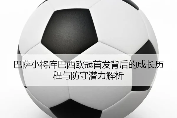 巴萨小将库巴西欧冠首发背后的成长历程与防守潜力解析