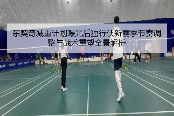 东契奇减重计划曝光后独行侠新赛季节奏调整与战术重塑全景解析