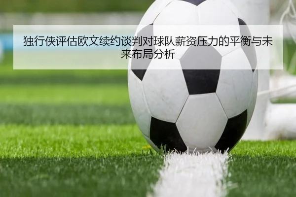 独行侠评估欧文续约谈判对球队薪资压力的平衡与未来布局分析