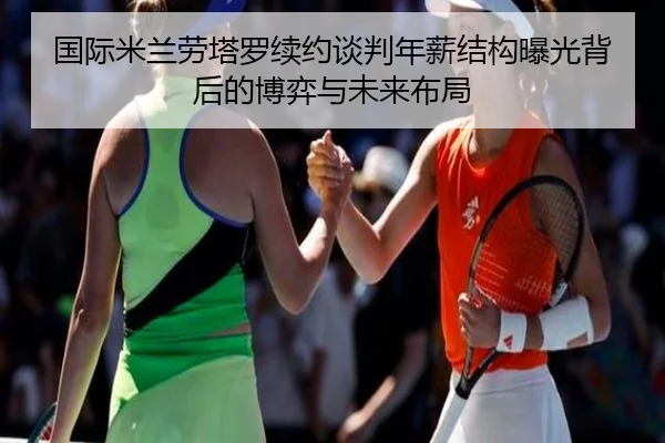 国际米兰劳塔罗续约谈判年薪结构曝光背后的博弈与未来布局