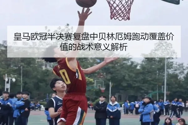 皇马欧冠半决赛复盘中贝林厄姆跑动覆盖价值的战术意义解析