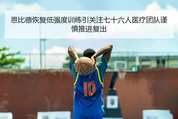 恩比德恢复低强度训练引关注七十六人医疗团队谨慎推进复出