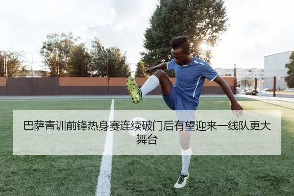 巴萨青训前锋热身赛连续破门后有望迎来一线队更大舞台
