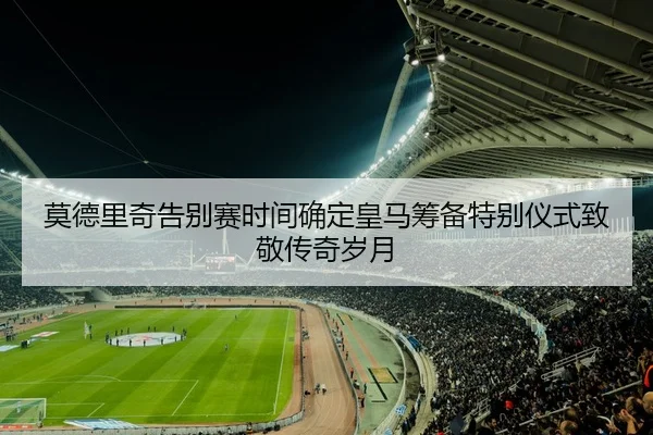 莫德里奇告别赛时间确定皇马筹备特别仪式致敬传奇岁月